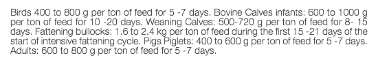 Birds 400 to 800 g per ton of feed for 5 -7 days. Bovine Calves infants: 600 to 1000 g per ton of feed for 10 -20 days. Weaning Calves: 500-720 g per ton of feed for 8- 15 days. Fattening bullocks: 1.6 to 2.4 kg per ton of feed during the first 15 -21 days of the start of intensive fattening cycle. Pigs Piglets: 400 to 600 g per ton of feed for 5 -7 days. Adults: 600 to 800 g per ton of feed for 5 -7 days. 