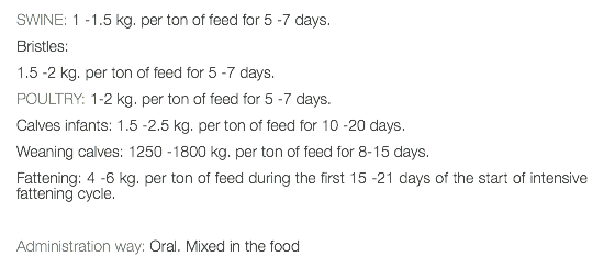 SWINE: 1 -1.5 kg. per ton of feed for 5 -7 days. Bristles: 1.5 -2 kg. per ton of feed for 5 -7 days. POULTRY: 1-2 kg. per ton of feed for 5 -7 days. Calves infants: 1.5 -2.5 kg. per ton of feed for 10 -20 days. Weaning calves: 1250 -1800 kg. per ton of feed for 8-15 days. Fattening: 4 -6 kg. per ton of feed during the first 15 -21 days of the start of intensive fattening cycle. Administration way: Oral. Mixed in the food 