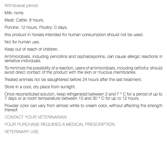 Withdrawal period: Milk: none. Meat: Cattle: 8 hours. Porcine: 12 hours. Poultry: 0 days. this product in horses intended for human consumption should not be used. Not for human use. Keep out of reach of children. Antimicrobials, including penicillins and cephalosporins, can cause allergic reactions in sensitive individuals. To minimize the possibility of a reaction, users of antimicrobials, including ceftiofur, should avoid direct contact of the product with the skin or mucous membranes. Treated animals not be slaughtered before 24 hours after the last treatment. Store in a cool, dry place from sunlight. Once reconstituted solution, keep refrigerated between 2 and 7 ° C for a period of up to 7 days or at room temperature between 10 and 30 ° C for up to 12 hours. Powder color can vary from almost white to cream color, without affecting the strength thereof. CONTACT YOUR VETERINARIAN YOUR PURCHASE REQUIRES A MEDICAL PRESCRIPTION VETERINARY USE 