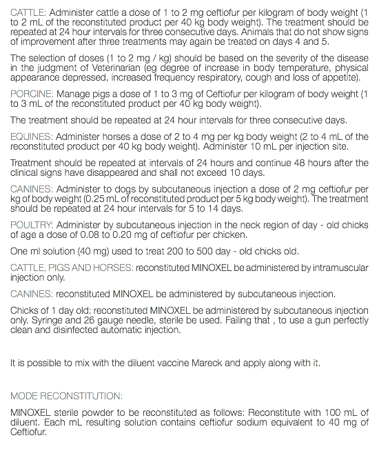 CATTLE: Administer cattle a dose of 1 to 2 mg ceftiofur per kilogram of body weight (1 to 2 mL of the reconstituted product per 40 kg body weight). The treatment should be repeated at 24 hour intervals for three consecutive days. Animals that do not show signs of improvement after three treatments may again be treated on days 4 and 5. The selection of doses (1 to 2 mg / kg) should be based on the severity of the disease in the judgment of Veterinarian (eg degree of increase in body temperature, physical appearance depressed, increased frequency respiratory, cough and loss of appetite). PORCINE: Manage pigs a dose of 1 to 3 mg of Ceftiofur per kilogram of body weight (1 to 3 mL of the reconstituted product per 40 kg body weight). The treatment should be repeated at 24 hour intervals for three consecutive days. EQUINES: Administer horses a dose of 2 to 4 mg per kg body weight (2 to 4 mL of the reconstituted product per 40 kg body weight). Administer 10 mL per injection site. Treatment should be repeated at intervals of 24 hours and continue 48 hours after the clinical signs have disappeared and shall not exceed 10 days. CANINES: Administer to dogs by subcutaneous injection a dose of 2 mg ceftiofur per kg of body weight (0.25 mL of reconstituted product per 5 kg body weight). The treatment should be repeated at 24 hour intervals for 5 to 14 days. POULTRY: Administer by subcutaneous injection in the neck region of day - old chicks of age a dose of 0.08 to 0.20 mg of ceftiofur per chicken. One ml solution (40 mg) used to treat 200 to 500 day - old chicks old. CATTLE, PIGS AND HORSES: reconstituted MINOXEL be administered by intramuscular injection only. CANINES: reconstituted MINOXEL be administered by subcutaneous injection. Chicks of 1 day old: reconstituted MINOXEL be administered by subcutaneous injection only. Syringe and 26 gauge needle, sterile be used. Failing that , to use a gun perfectly clean and disinfected automatic injection. It is possible to mix with the diluent vaccine Mareck and apply along with it. MODE RECONSTITUTION: MINOXEL sterile powder to be reconstituted as follows: Reconstitute with 100 mL of diluent. Each mL resulting solution contains ceftiofur sodium equivalent to 40 mg of Ceftiofur. 