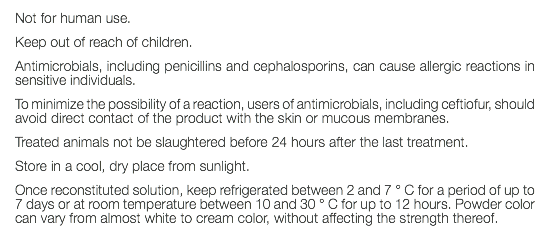 Not for human use. Keep out of reach of children. Antimicrobials, including penicillins and cephalosporins, can cause allergic reactions in sensitive individuals. To minimize the possibility of a reaction, users of antimicrobials, including ceftiofur, should avoid direct contact of the product with the skin or mucous membranes. Treated animals not be slaughtered before 24 hours after the last treatment. Store in a cool, dry place from sunlight. Once reconstituted solution, keep refrigerated between 2 and 7 ° C for a period of up to 7 days or at room temperature between 10 and 30 ° C for up to 12 hours. Powder color can vary from almost white to cream color, without affecting the strength thereof. 