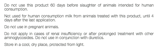 Do not use this product 60 days before slaughter of animals intended for human consumption. Not used for human consumption milk from animals treated with this product, until 4 days after the last application. Do not use in pregnant animals. Do not apply in cases of renal insufficiency or after prolonged treatment with other aminoglycosides. Do not use in conjunction with diuretics. Store in a cool, dry place, protected from light. 