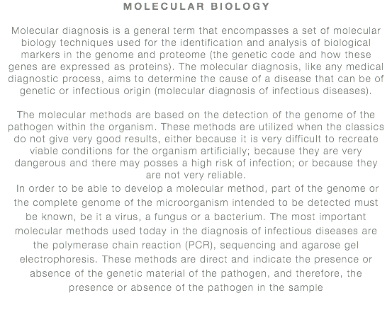 MOLECULAR BIOLOGY Molecular diagnosis is a general term that encompasses a set of molecular biology techniques used for the identification and analysis of biological markers in the genome and proteome (the genetic code and how these genes are expressed as proteins). The molecular diagnosis, like any medical diagnostic process, aims to determine the cause of a disease that can be of genetic or infectious origin (molecular diagnosis of infectious diseases). The molecular methods are based on the detection of the genome of the pathogen within the organism. These methods are utilized when the classics do not give very good results, either because it is very difficult to recreate viable conditions for the organism artificially; because they are very dangerous and there may posses a high risk of infection; or because they are not very reliable. In order to be able to develop a molecular method, part of the genome or the complete genome of the microorganism intended to be detected must be known, be it a virus, a fungus or a bacterium. The most important molecular methods used today in the diagnosis of infectious diseases are the polymerase chain reaction (PCR), sequencing and agarose gel electrophoresis. These methods are direct and indicate the presence or absence of the genetic material of the pathogen, and therefore, the presence or absence of the pathogen in the sample 