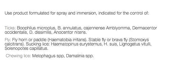  Use product formulated for spray and immersion, indicated for the control of: Ticks: Boophilus microplus, B. annulatus, cajennense Amblyomma, Dermacentor occidentalis, D. dissimilis, Anocentor nitens. Fly: Fly horn or paddle (Haematobia irritans). Stable fly or brava fly (Stomoxys calcitrans). Sucking lice: Haematopinus eurysternus, H. suis, Lignogatus vitulli, Solenopotes capillatus. Chewing lice: Melophagus spp, Damalinia spp. 