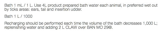 Bath 1 mL / 1 L. Use 4L product prepared bath water each animal, in preferred wet out by ticks areas: ears, tail and insertion udder. Bath 1 L / 1000 Recharging should be performed each time the volume of the bath decreases 1,000 L; replenishing water and adding 2 L CLAW over BAN MO 29®. 