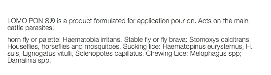  LOMO PON S® is a product formulated for application pour on. Acts on the main cattle parasites: horn fly or palette: Haematobia irritans. Stable fly or fly brava: Stomoxys calcitrans. Houseflies, horseflies and mosquitoes. Sucking lice: Haematopinus eurysternus, H. suis, Lignogatus vitulli, Solenopotes capillatus. Chewing Lice: Melophagus spp; Damalinia spp. 