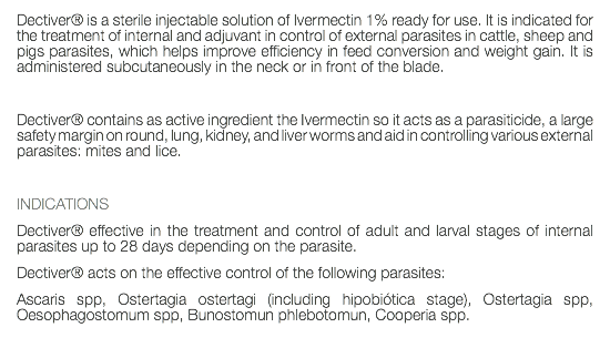 Dectiver® is a sterile injectable solution of Ivermectin 1% ready for use. It is indicated for the treatment of internal and adjuvant in control of external parasites in cattle, sheep and pigs parasites, which helps improve efficiency in feed conversion and weight gain. It is administered subcutaneously in the neck or in front of the blade. Dectiver® contains as active ingredient the Ivermectin so it acts as a parasiticide, a large safety margin on round, lung, kidney, and liver worms and aid in controlling various external parasites: mites and lice. INDICATIONS Dectiver® effective in the treatment and control of adult and larval stages of internal parasites up to 28 days depending on the parasite. Dectiver® acts on the effective control of the following parasites: Ascaris spp, Ostertagia ostertagi (including hipobiótica stage), Ostertagia spp, Oesophagostomum spp, Bunostomun phlebotomun, Cooperia spp. 