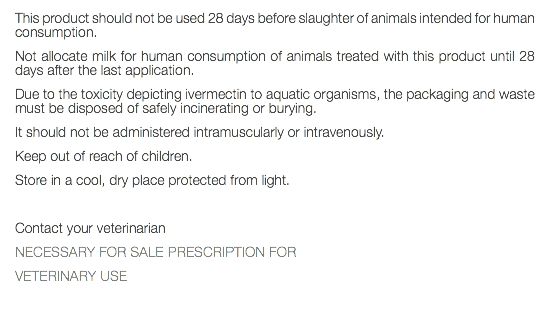 This product should not be used 28 days before slaughter of animals intended for human consumption. Not allocate milk for human consumption of animals treated with this product until 28 days after the last application. Due to the toxicity depicting ivermectin to aquatic organisms, the packaging and waste must be disposed of safely incinerating or burying. It should not be administered intramuscularly or intravenously. Keep out of reach of children. Store in a cool, dry place protected from light. Contact your veterinarian NECESSARY FOR SALE PRESCRIPTION FOR VETERINARY USE 