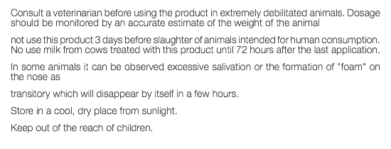 Consult a veterinarian before using the product in extremely debilitated animals. Dosage should be monitored by an accurate estimate of the weight of the animal not use this product 3 days before slaughter of animals intended for human consumption. No use milk from cows treated with this product until 72 hours after the last application. In some animals it can be observed excessive salivation or the formation of "foam" on the nose as transitory which will disappear by itself in a few hours. Store in a cool, dry place from sunlight. Keep out of the reach of children. 