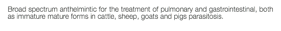 Broad spectrum anthelmintic for the treatment of pulmonary and gastrointestinal, both as immature mature forms in cattle, sheep, goats and pigs parasitosis.