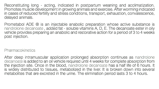 Reconstituting long - acting, indicated in postpartum weaning and acclimatization. Promotes muscle development in growing animals and exercise. After worming indicated in cases of reduced fertility and stress conditions, transport, exhaustion, convalescence, delayed animals. Prometabol ADE ® is an injectable anabolic preparation whose active substance is nandrolone decanoate , added fat - soluble vitamins A, D, E. The decanoate ester in oily vehicle provides preparing an anabolic and restorative action for a period of 3 to 4 weeks post injection. Pharmacokinetics After deep intramuscular application prolonged absorption continues as nandrolone decanoate is added to an oil vehicle required until 4 weeks for complete absorption from the injection site. Once in the blood, nandrolone decanoate has a half life of 6 hours. It is widely distributed to tissues, metabolized in the liver. It is broken down into several metabolites that are excreted in the urine. The elimination period lasts 3 to 4 hours. 