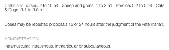 Cattle and horses: 2 to 10 mL. Sheep and goats: 1 to 2 mL. Porcine: 0.2 to 5 mL. Cats & Dogs: 0.1 to 0.5 mL. Doses may be repeated proposals 12 or 24 hours after the judgment of the veterinarian. ADMINISTRATION: Intramuscular, intravenous, intraarticular or subcutaneous.