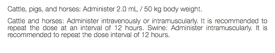 Cattle, pigs, and horses: Administer 2.0 mL / 50 kg body weight. Cattle and horses: Administer intravenously or intramuscularly. It is recommended to repeat the dose at an interval of 12 hours. Swine: Administer intramuscularly. It is recommended to repeat the dose interval of 12 hours.