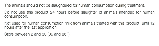 The animals should not be slaughtered for human consumption during treatment. Do not use this product 24 hours before slaughter of animals intended for human consumption. Not used for human consumption milk from animals treated with this product, until 12 hours after the last application. Store between 2 and 30 (36 and 86F). 
