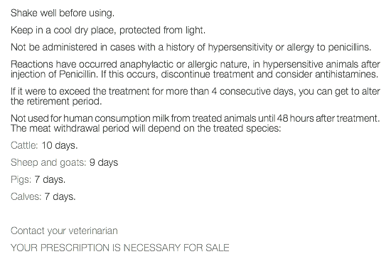 Shake well before using. Keep in a cool dry place, protected from light. Not be administered in cases with a history of hypersensitivity or allergy to penicillins. Reactions have occurred anaphylactic or allergic nature, in hypersensitive animals after injection of Penicillin. If this occurs, discontinue treatment and consider antihistamines. If it were to exceed the treatment for more than 4 consecutive days, you can get to alter the retirement period. Not used for human consumption milk from treated animals until 48 hours after treatment. The meat withdrawal period will depend on the treated species: Cattle: 10 days. Sheep and goats: 9 days Pigs: 7 days. Calves: 7 days. Contact your veterinarian YOUR PRESCRIPTION IS NECESSARY FOR SALE 