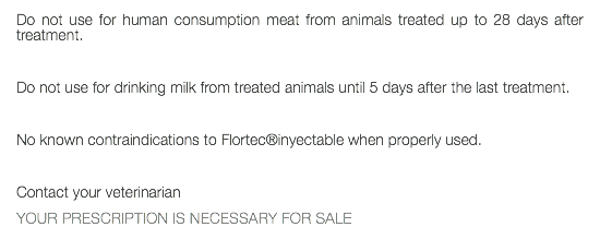 Do not use for human consumption meat from animals treated up to 28 days after treatment. Do not use for drinking milk from treated animals until 5 days after the last treatment. No known contraindications to Flortec®inyectable when properly used. Contact your veterinarian YOUR PRESCRIPTION IS NECESSARY FOR SALE 