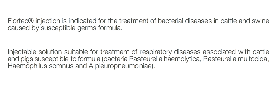  Flortec® injection is indicated for the treatment of bacterial diseases in cattle and swine caused by susceptible germs formula. Injectable solution suitable for treatment of respiratory diseases associated with cattle and pigs susceptible to formula (bacteria Pasteurella haemolytica, Pasteurella multocida, Haemophilus somnus and A pleuropneumoniae). 