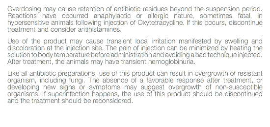 Overdosing may cause retention of antibiotic residues beyond the suspension period. Reactions have occurred anaphylactic or allergic nature, sometimes fatal, in hypersensitive animals following injection of Oxytetracycline. If this occurs, discontinue treatment and consider antihistamines. Use of the product may cause transient local irritation manifested by swelling and discoloration at the injection site. The pain of injection can be minimized by heating the solution to body temperature before administration and avoiding a bad technique injected. After treatment, the animals may have transient hemoglobinuria. Like all antibiotic preparations, use of this product can result in overgrowth of resistant organism, including fungi. The absence of a favorable response after treatment, or developing new signs or symptoms may suggest overgrowth of non-susceptible organisms. If superinfection happens, the use of this product should be discontinued and the treatment should be reconsidered. 