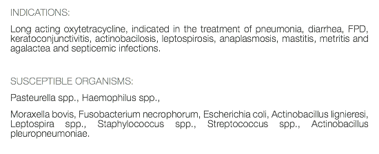 INDICATIONS: Long acting oxytetracycline, indicated in the treatment of pneumonia, diarrhea, FPD, keratoconjunctivitis, actinobacilosis, leptospirosis, anaplasmosis, mastitis, metritis and agalactea and septicemic infections. SUSCEPTIBLE ORGANISMS: Pasteurella spp., Haemophilus spp., Moraxella bovis, Fusobacterium necrophorum, Escherichia coli, Actinobacillus lignieresi, Leptospira spp., Staphylococcus spp., Streptococcus spp., Actinobacillus pleuropneumoniae. 