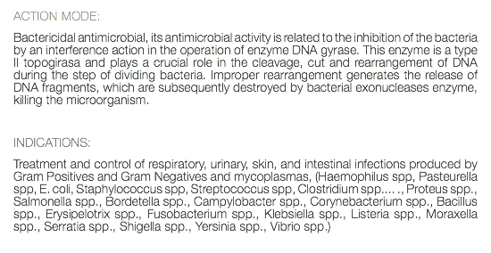 ACTION MODE: Bactericidal antimicrobial, its antimicrobial activity is related to the inhibition of the bacteria by an interference action in the operation of enzyme DNA gyrase. This enzyme is a type II topogirasa and plays a crucial role in the cleavage, cut and rearrangement of DNA during the step of dividing bacteria. Improper rearrangement generates the release of DNA fragments, which are subsequently destroyed by bacterial exonucleases enzyme, killing the microorganism. INDICATIONS: Treatment and control of respiratory, urinary, skin, and intestinal infections produced by Gram Positives and Gram Negatives and mycoplasmas, (Haemophilus spp, Pasteurella spp, E. coli, Staphylococcus spp, Streptococcus spp, Clostridium spp.... ., Proteus spp., Salmonella spp., Bordetella spp., Campylobacter spp., Corynebacterium spp., Bacillus spp., Erysipelotrix spp., Fusobacterium spp., Klebsiella spp., Listeria spp., Moraxella spp., Serratia spp., Shigella spp., Yersinia spp., Vibrio spp.) 