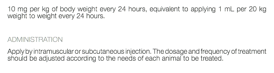 10 mg per kg of body weight every 24 hours, equivalent to applying 1 mL per 20 kg weight to weight every 24 hours. ADMINISTRATION Apply by intramuscular or subcutaneous injection. The dosage and frequency of treatment should be adjusted according to the needs of each animal to be treated. 