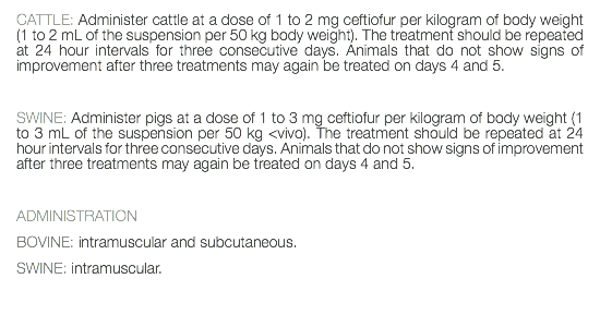 CATTLE: Administer cattle at a dose of 1 to 2 mg ceftiofur per kilogram of body weight (1 to 2 mL of the suspension per 50 kg body weight). The treatment should be repeated at 24 hour intervals for three consecutive days. Animals that do not show signs of improvement after three treatments may again be treated on days 4 and 5. SWINE: Administer pigs at a dose of 1 to 3 mg ceftiofur per kilogram of body weight (1 to 3 mL of the suspension per 50 kg <vivo). The treatment should be repeated at 24 hour intervals for three consecutive days. Animals that do not show signs of improvement after three treatments may again be treated on days 4 and 5. ADMINISTRATION BOVINE: intramuscular and subcutaneous. SWINE: intramuscular. 