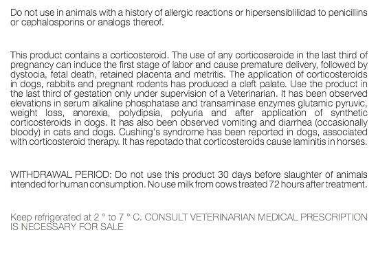 Do not use in animals with a history of allergic reactions or hipersensiblilidad to penicillins or cephalosporins or analogs thereof. This product contains a corticosteroid. The use of any corticoseroide in the last third of pregnancy can induce the first stage of labor and cause premature delivery, followed by dystocia, fetal death, retained placenta and metritis. The application of corticosteroids in dogs, rabbits and pregnant rodents has produced a cleft palate. Use the product in the last third of gestation only under supervision of a Veterinarian. It has been observed elevations in serum alkaline phosphatase and transaminase enzymes glutamic pyruvic, weight loss, anorexia, polydipsia, polyuria and after application of synthetic corticosteroids in dogs. It has also been observed vomiting and diarrhea (occasionally bloody) in cats and dogs. Cushing's syndrome has been reported in dogs, associated with corticosteroid therapy. It has repotado that corticosteroids cause laminitis in horses. WITHDRAWAL PERIOD: Do not use this product 30 days before slaughter of animals intended for human consumption. No use milk from cows treated 72 hours after treatment. Keep refrigerated at 2 ° to 7 ° C. CONSULT VETERINARIAN MEDICAL PRESCRIPTION IS NECESSARY FOR SALE 