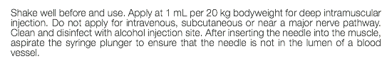 Shake well before and use. Apply at 1 mL per 20 kg bodyweight for deep intramuscular injection. Do not apply for intravenous, subcutaneous or near a major nerve pathway. Clean and disinfect with alcohol injection site. After inserting the needle into the muscle, aspirate the syringe plunger to ensure that the needle is not in the lumen of a blood vessel.