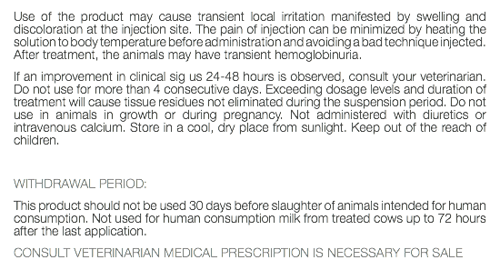 Use of the product may cause transient local irritation manifested by swelling and discoloration at the injection site. The pain of injection can be minimized by heating the solution to body temperature before administration and avoiding a bad technique injected. After treatment, the animals may have transient hemoglobinuria. If an improvement in clinical sig us 24-48 hours is observed, consult your veterinarian. Do not use for more than 4 consecutive days. Exceeding dosage levels and duration of treatment will cause tissue residues not eliminated during the suspension period. Do not use in animals in growth or during pregnancy. Not administered with diuretics or intravenous calcium. Store in a cool, dry place from sunlight. Keep out of the reach of children. WITHDRAWAL PERIOD: This product should not be used 30 days before slaughter of animals intended for human consumption. Not used for human consumption milk from treated cows up to 72 hours after the last application. CONSULT VETERINARIAN MEDICAL PRESCRIPTION IS NECESSARY FOR SALE 