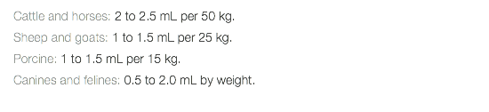 Cattle and horses: 2 to 2.5 mL per 50 kg. Sheep and goats: 1 to 1.5 mL per 25 kg. Porcine: 1 to 1.5 mL per 15 kg. Canines and felines: 0.5 to 2.0 mL by weight. 