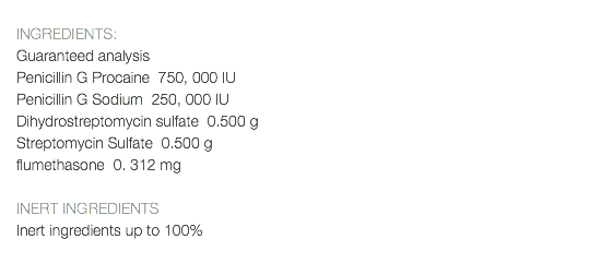  INGREDIENTS: Guaranteed analysis Penicillin G Procaine 750, 000 IU Penicillin G Sodium 250, 000 IU Dihydrostreptomycin sulfate 0.500 g Streptomycin Sulfate 0.500 g flumethasone 0. 312 mg INERT INGREDIENTS Inert ingredients up to 100% 