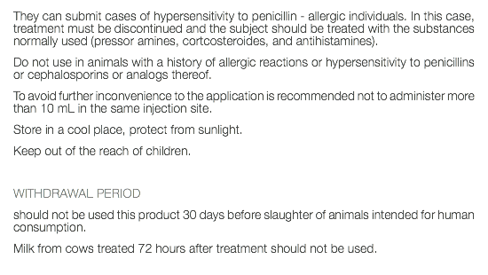They can submit cases of hypersensitivity to penicillin - allergic individuals. In this case, treatment must be discontinued and the subject should be treated with the substances normally used (pressor amines, cortcosteroides, and antihistamines). Do not use in animals with a history of allergic reactions or hypersensitivity to penicillins or cephalosporins or analogs thereof. To avoid further inconvenience to the application is recommended not to administer more than 10 mL in the same injection site. Store in a cool place, protect from sunlight. Keep out of the reach of children. WITHDRAWAL PERIOD should not be used this product 30 days before slaughter of animals intended for human consumption. Milk from cows treated 72 hours after treatment should not be used. 