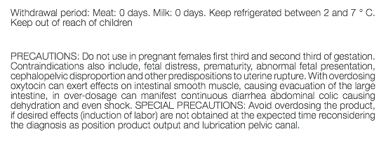 Withdrawal period: Meat: 0 days. Milk: 0 days. Keep refrigerated between 2 and 7 ° C. Keep out of reach of children PRECAUTIONS: Do not use in pregnant females first third and second third of gestation. Contraindications also include, fetal distress, prematurity, abnormal fetal presentation, cephalopelvic disproportion and other predispositions to uterine rupture. With overdosing oxytocin can exert effects on intestinal smooth muscle, causing evacuation of the large intestine, in over-dosage can manifest continuous diarrhea abdominal colic causing dehydration and even shock. SPECIAL PRECAUTIONS: Avoid overdosing the product, if desired effects (induction of labor) are not obtained at the expected time reconsidering the diagnosis as position product output and lubrication pelvic canal. 