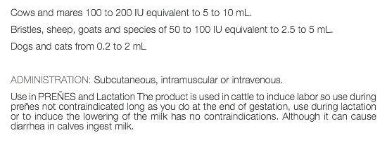 Cows and mares 100 to 200 IU equivalent to 5 to 10 mL. Bristles, sheep, goats and species of 50 to 100 IU equivalent to 2.5 to 5 mL. Dogs and cats from 0.2 to 2 mL ADMINISTRATION: Subcutaneous, intramuscular or intravenous. Use in PREÑES and Lactation The product is used in cattle to induce labor so use during preñes not contraindicated long as you do at the end of gestation, use during lactation or to induce the lowering of the milk has no contraindications. Although it can cause diarrhea in calves ingest milk.