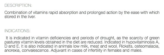 DESCRIPTION: Combination of vitamins rapid absorption and prolonged action by the ease with which stored in the liver. INDICATIONS: It is indicated in vitamin deficiencies and periods of drought, as the scarcity of green pastures vitamin levels obtained in the diet are reduced. Indicated in hypovitaminosis A, D and E. It is also indicated in animals low milk, meat and wool. Rickets, osteomalacia, anorexia, convalescence. Adjuvant in cases of infertility in females and males.