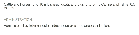 Cattle and horses: 5 to 10 mL sheep, goats and pigs: 3 to 5 mL Canine and Feline: 0.5 to 1 mL ADMINISTRATION: Administered by intramuscular, intravenous or subcutaneous injection. 