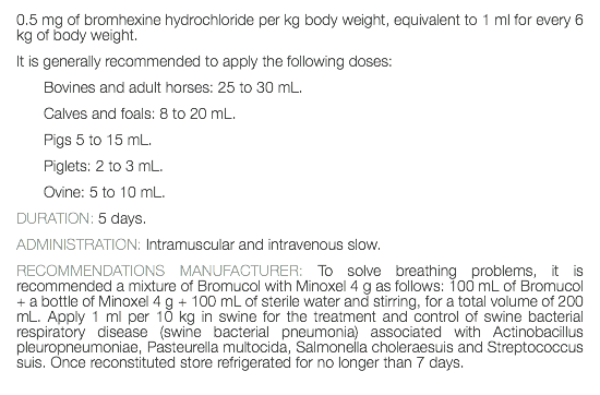 0.5 mg of bromhexine hydrochloride per kg body weight, equivalent to 1 ml for every 6 kg of body weight. It is generally recommended to apply the following doses: Bovines and adult horses: 25 to 30 mL. Calves and foals: 8 to 20 mL. Pigs 5 to 15 mL. Piglets: 2 to 3 mL. Ovine: 5 to 10 mL. DURATION: 5 days. ADMINISTRATION: Intramuscular and intravenous slow. RECOMMENDATIONS MANUFACTURER: To solve breathing problems, it is recommended a mixture of Bromucol with Minoxel 4 g as follows: 100 mL of Bromucol + a bottle of Minoxel 4 g + 100 mL of sterile water and stirring, for a total volume of 200 mL. Apply 1 ml per 10 kg in swine for the treatment and control of swine bacterial respiratory disease (swine bacterial pneumonia) associated with Actinobacillus pleuropneumoniae, Pasteurella multocida, Salmonella choleraesuis and Streptococcus suis. Once reconstituted store refrigerated for no longer than 7 days. 