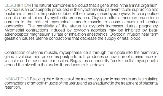 DESCRIPTION The natural hormone is a product that is generated in the animal organism. Oxytocin is an octapeptide produced in the hypothalamic paraventricular supraótico and nuclei and stored in the posterior lobe of the pituitary (neurohypophysis). Such a peptide can also be obtained by synthetic preparation. Oxytocin alters transmembrane ionic currents in the cells of myometrial smooth muscle to cause a sustained uterine contraction. The sensitivity of the uterus to oxytocin increases during pregnancy. Myometrial contractions induced by oxytocin agonists may be inhibited by beta-adrenoceptor magnesium sulfate or inhalation anesthetics. Oxytocin infusion near term gestation causes uterine contractions that decrease the supply of fetal blood. Contraction of uterine muscle, myoepithelial cells through the nipple into the mammary gland involution and promotes postpartum. It produces contraction of uterine muscle, vascular and other smooth muscles. Regulates contractility "basket cells" myoepithelial around the alveoli in the udder. It produces milk letdown. INDICATIONS Relaxing the milk ducts of the mammary gland in mammals and stimulating contractions of smooth muscle of the uterus and as an adjunct in the treatment of placental retention. 