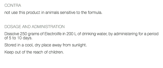 CONTRA not use this product in animals sensitive to the formula. DOSAGE AND ADMINISTRATION Dissolve 250 grams of Electrolife in 200 L of drinking water, by administering for a period of 5 to 10 days. Stored in a cool, dry place away from sunlight. Keep out of the reach of children. 