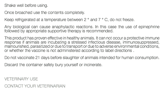 Shake well before using. Once broached use the contents completely. Keep refrigerated at a temperature between 2 ° and 7 ° C, do not freeze. Any biological can cause anaphylactic reactions. In this case the use of epinephrine followed by appropriate supportive therapy is recommended. This product has proven effective in healthy animals. It can not occur a protective immune response if animals are incubating a stressed infectious disease, immunosuppressed, malnourished, parasitized or due to transport or due to adverse environmental conditions, or whether the vaccine is not administered according to label directions . Do not vaccinate 21 days before slaughter of animals intended for human consumption. Discard the container safely bury yourself or incinerate. VETERINARY USE CONTACT YOUR VETERINARIAN