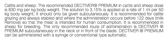 Cattle and sheep: The recommended DECTIVER® PREMIUM in cattle and sheep dose is 630 mg per kg body weight. The solution to 3.15% is applied at a rate of 1 ml per 50 kg body weight; It should only be given subcutaneously. It is recommended for cattle grazing and always stabled and where the administration occurs before 122 days (milk Remove) so that the meat is intended for human consumption. It is recommended in sheep for breeding. The only recommended route of administration is DECTIVER ® PREMIUM subcutaneously in the neck or in front of the blade. DECTIVER ® PREMIUM can be administered with a syringe or conventional type automatic. 