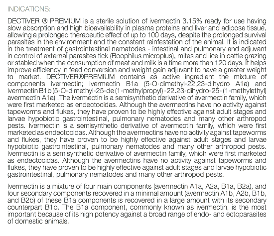 INDICATIONS: DECTIVER ® PREMIUM is a sterile solution of ivermectin 3.15% ready for use having slow absorption and high bioavailability in plasma proteins and liver and adipose tissue, allowing a prolonged therapeutic effect of up to 100 days, despite the prolonged survival parasites in the environment and the constant reinfestation of the animal. It is indicated in the treatment of gastrointestinal nematodes - intestinal and pulmonary and adjuvant in control of external parasites tick (Boophilus microplus), mites and lice in cattle grazing or stabled when the consumption of meat and milk is a time more than 120 days. It helps improve efficiency in feed conversion and weight gain adjuvant to have a greater weight to market. DECTIVER®PREMIUM contains as active ingredient the mixture of components ivermectin; ivermectin B1a (5-O-dimethyl-22,23-dihydro A1a) and ivermectin B1b (5-O-dimethyl-25-de (1-methylpropyl) -22.23-dihydro-25- (1-methylethyl) avermectin A1a) .The ivermectin is a semisynthetic derivative of avermectin family, which were first marketed as endectocidas. Although the avermectins have no activity against tapeworms and flukes, they have proven to be highly effective against adult stages and larvae hypobiotic gastrointestinal, pulmonary nematodes and many other arthropod pests. Ivermectin is a semisynthetic derivative of avermectin family, which were first marketed as endectocidas. Although the avermectins have no activity against tapeworms and flukes, they have proven to be highly effective against adult stages and larvae hypobiotic gastrointestinal, pulmonary nematodes and many other arthropod pests. Ivermectin is a semisynthetic derivative of avermectin family, which were first marketed as endectocidas. Although the avermectins have no activity against tapeworms and flukes, they have proven to be highly effective against adult stages and larvae hypobiotic gastrointestinal, pulmonary nematodes and many other arthropod pests. Ivermectin is a mixture of four main components (avermectin A1a, A2a, B1a, B2a), and four secondary components recovered in a minimal amount (avermectin A1b, A2b, B1b, and B2b) of these B1a components is recovered in a large amount with its secondary counterpart B1b. The B1a component, commonly known as ivermectin, is the most important because of its high potency against a broad range of endo- and ectoparasites of domestic animals. 