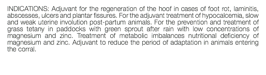 INDICATIONS: Adjuvant for the regeneration of the hoof in cases of foot rot, laminitis, abscesses, ulcers and plantar fissures. For the adjuvant treatment of hypocalcemia, slow and weak uterine involution post-partum animals. For the prevention and treatment of grass tetany in paddocks with green sprout after rain with low concentrations of magnesium and zinc. Treatment of metabolic imbalances nutritional deficiency of magnesium and zinc. Adjuvant to reduce the period of adaptation in animals entering the corral. 