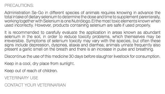 PRECAUTIONS: Administration Se-Go in different species of animals requires knowing in advance the total intake of dietary selenium to determine the dose and time to supplement parenterally, working together with Selenium is one Nutriólogo.El the most toxic elements known when used incorrectly. However, products containing selenium are safe if used properly. It is recommended to carefully evaluate the application in areas known as abundant selenium in the soil, in order to reduce toxicity problems, which themselves may be irreversible. Symptoms of selenium toxicity may vary with the species, but often these signs include depression, dyspnea, ataxia and diarrhea; animals urinate frequently also present a garlic smell on the breath and there is an increase in pulse and breathing. Discontinue the use of this medicine 30 days before slaughter livestock for consumption. Keep in a cool, dry place from sunlight. Keep out of reach of children. VETERINARY USE CONTACT YOUR VETERINARIAN 