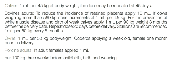 Calves: 1 mL per 45 kg of body weight, the dose may be repeated at 45 days. Bovines adults: To reduce the incidence of retained placenta apply 10 mL. If cows weighing more than 560 kg dose increments of 1 mL per 45 kg. For the prevention of white muscle disease and birth of weak calves apply 1 mL per 90 kg weight 3 months before the delivery date. Repeat dose 20 days before delivery. Stallions are recommended 1mL per 50 kg every 6 months. Ovine: 1 mL per 50 kg bodyweight. Coderos applying a week old, female one month prior to delivery. Porcine adults: In adult females applied 1 mL per 100 kg three weeks before childbirth, birth and weaning. 