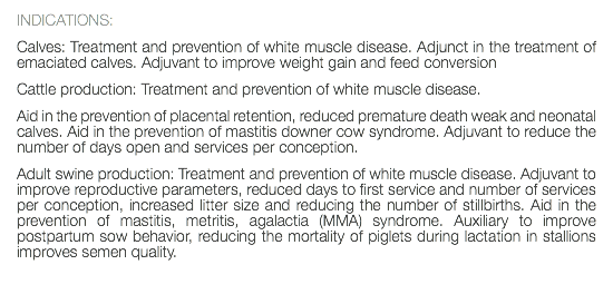 INDICATIONS: Calves: Treatment and prevention of white muscle disease. Adjunct in the treatment of emaciated calves. Adjuvant to improve weight gain and feed conversion Cattle production: Treatment and prevention of white muscle disease. Aid in the prevention of placental retention, reduced premature death weak and neonatal calves. Aid in the prevention of mastitis downer cow syndrome. Adjuvant to reduce the number of days open and services per conception. Adult swine production: Treatment and prevention of white muscle disease. Adjuvant to improve reproductive parameters, reduced days to first service and number of services per conception, increased litter size and reducing the number of stillbirths. Aid in the prevention of mastitis, metritis, agalactia (MMA) syndrome. Auxiliary to improve postpartum sow behavior, reducing the mortality of piglets during lactation in stallions improves semen quality. 