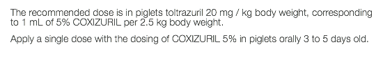 The recommended dose is in piglets toltrazuril 20 mg / kg body weight, corresponding to 1 mL of 5% COXIZURIL per 2.5 kg body weight. Apply a single dose with the dosing of COXIZURIL 5% in piglets orally 3 to 5 days old.