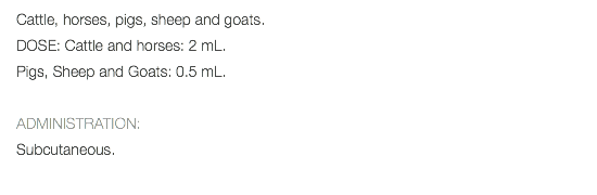 Cattle, horses, pigs, sheep and goats. DOSE: Cattle and horses: 2 mL. Pigs, Sheep and Goats: 0.5 mL. ADMINISTRATION: Subcutaneous. 