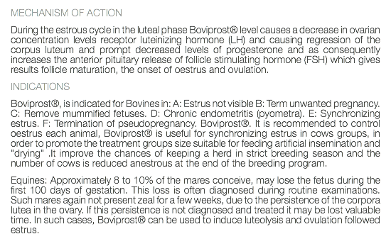 MECHANISM OF ACTION During the estrous cycle in the luteal phase Boviprost® level causes a decrease in ovarian concentration levels receptor luteinizing hormone (LH) and causing regression of the corpus luteum and prompt decreased levels of progesterone and as consequently increases the anterior pituitary release of follicle stimulating hormone (FSH) which gives results follicle maturation, the onset of oestrus and ovulation. INDICATIONS Boviprost®, is indicated for Bovines in: A: Estrus not visible B: Term unwanted pregnancy. C: Remove mummified fetuses. D: Chronic endometritis (pyometra). E: Synchronizing estrus. F: Termination of pseudopregnancy. Boviprost®. It is recommended to control oestrus each animal, Boviprost® is useful for synchronizing estrus in cows groups, in order to promote the treatment groups size suitable for feeding artificial insemination and "drying" .It improve the chances of keeping a herd in strict breeding season and the number of cows is reduced anestrous at the end of the breeding program. Equines: Approximately 8 to 10% of the mares conceive, may lose the fetus during the first 100 days of gestation. This loss is often diagnosed during routine examinations. Such mares again not present zeal for a few weeks, due to the persistence of the corpora lutea in the ovary. If this persistence is not diagnosed and treated it may be lost valuable time. In such cases, Boviprost® can be used to induce luteolysis and ovulation followed estrus. 