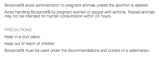 Boviprost® avoid administration to pregnant animals unless the abortion is desired. Avoid handling Boviprost® by pregnant women or people with asthma. Treated animals may not be intended for human consumption within 24 hours. PRECAUTIONS Keep in a cool place. Keep out of reach of children Boviprost® must be used under the recommendations and control of a veterinarian. 